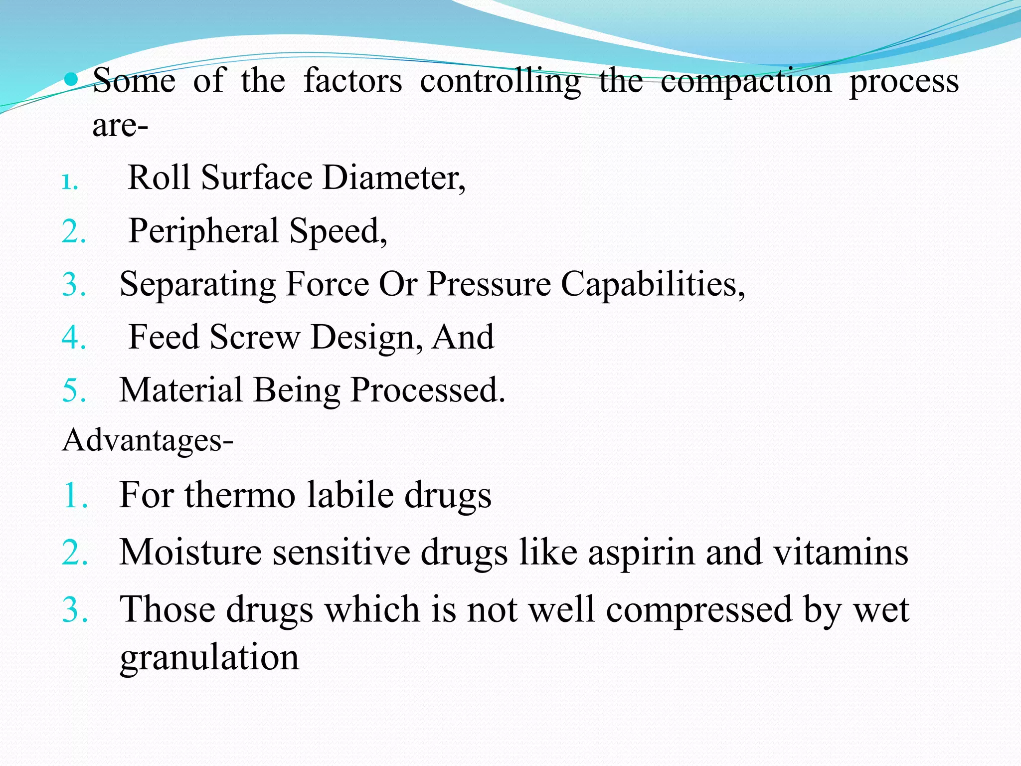  Some of the factors controlling the compaction process
are-
1. Roll Surface Diameter,
2. Peripheral Speed,
3. Separating Force Or Pressure Capabilities,
4. Feed Screw Design, And
5. Material Being Processed.
Advantages-
1. For thermo labile drugs
2. Moisture sensitive drugs like aspirin and vitamins
3. Those drugs which is not well compressed by wet
granulation
 