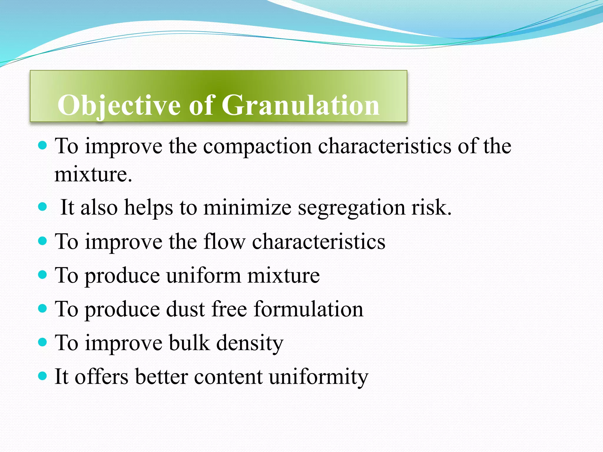 Objective of Granulation
 To improve the compaction characteristics of the
mixture.
 It also helps to minimize segregation risk.
 To improve the flow characteristics
 To produce uniform mixture
 To produce dust free formulation
 To improve bulk density
 It offers better content uniformity
 