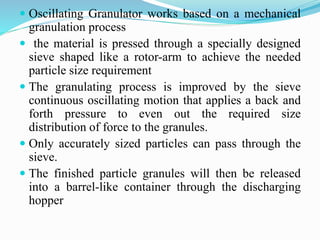  Oscillating Granulator works based on a mechanical
granulation process
 the material is pressed through a specially designed
sieve shaped like a rotor-arm to achieve the needed
particle size requirement
 The granulating process is improved by the sieve
continuous oscillating motion that applies a back and
forth pressure to even out the required size
distribution of force to the granules.
 Only accurately sized particles can pass through the
sieve.
 The finished particle granules will then be released
into a barrel-like container through the discharging
hopper
 