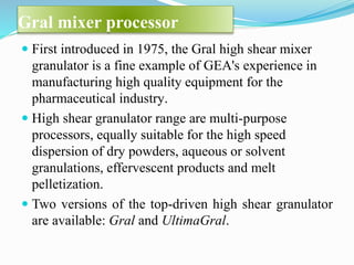 Gral mixer processor
 First introduced in 1975, the Gral high shear mixer
granulator is a fine example of GEA's experience in
manufacturing high quality equipment for the
pharmaceutical industry.
 High shear granulator range are multi-purpose
processors, equally suitable for the high speed
dispersion of dry powders, aqueous or solvent
granulations, effervescent products and melt
pelletization.
 Two versions of the top-driven high shear granulator
are available: Gral and UltimaGral.
 