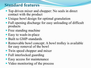 Standard features
 Top driven mixer and chopper: No seals in direct
contact with the product
 Unique bowl design for optimal granulation
 Full opening discharge for easy unloading of difficult
products
 Free standing machine
 Easy to wash-in-place
 Built to GMP-standards
 Removable bowl concept: A bowl trolley is available
for easy removal of the bowl
 Twin speed chopper and mixer
 Full interlocked guarding
 Easy access for maintenance
 Video monitoring of the process
 