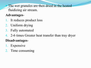  The wet granules are then dried in the heated
fluidizing air stream.
Advantages-
1. It reduces product loss
2. Uniform drying
3. Fully automated
4. 2-6 times Greater heat transfer than tray dryer
Disadvantages-
1. Expensive
2. Time consuming
 