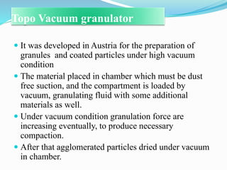 Topo Vacuum granulator
 It was developed in Austria for the preparation of
granules and coated particles under high vacuum
condition
 The material placed in chamber which must be dust
free suction, and the compartment is loaded by
vacuum, granulating fluid with some additional
materials as well.
 Under vacuum condition granulation force are
increasing eventually, to produce necessary
compaction.
 After that agglomerated particles dried under vacuum
in chamber.
 