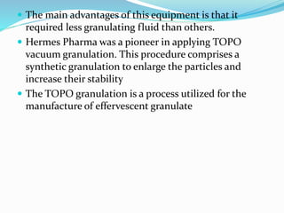  The main advantages of this equipment is that it
required less granulating fluid than others.
 Hermes Pharma was a pioneer in applying TOPO
vacuum granulation. This procedure comprises a
synthetic granulation to enlarge the particles and
increase their stability
 The TOPO granulation is a process utilized for the
manufacture of effervescent granulate
 