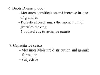 6. Boots Diosna probe
- Measures densification and increase in size
of granules
- Densification changes the momentum of
granules moving
- Not used due to invasive nature
7. Capacitance sensor
- Measures Moisture distribution and granule
formation
- Subjective
 