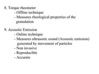 8. Torque rheometer
- Offline technique
- Measures rheological properties of the
granulation
9. Acoustic Emission
- Online technique
- Measures ultrasonic sound (Acoustic emission)
generated by movement of particles
- Non invasive
- Reproducible
- Accurate
 