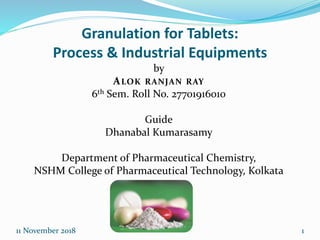 11 November 2018 1
Granulation for Tablets:
Process & Industrial Equipments
by
ALOK RANJAN RAY
6th Sem. Roll No. 27701916010
Guide
Dhanabal Kumarasamy
Department of Pharmaceutical Chemistry,
NSHM College of Pharmaceutical Technology, Kolkata
 