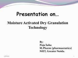 Presentation on…
Moisture Activated Dry Granulation
Technology
11/18/2017 1
By-
Puja Saha
M.Pharm (pharmaceutics)
NIET, Greater Noida.
 