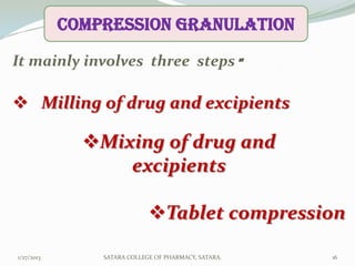COMPRESSION granulation

It mainly involves three steps -

 Milling of drug and excipients

              Mixing of drug and
                  excipients

                             Tablet compression

1/27/2013       SATARA COLLEGE OF PHARMACY, SATARA.   16
 