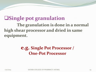 Single pot granulation
      The granulation is done in a normal
high shear processor and dried in same
equipment.

            e.g. Single Pot Processor /
                One-Pot Processor


1/27/2013      SATARA COLLEGE OF PHARMACY, SATARA.   24
 