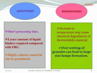 Contd..

            ADVANTAGES                                  DISADVANTAGES




                                                Increase in
Short processing time.                         temperature may cause
                                                chemical degradation of
Lesser amount of liquid                        thermolabile material.
binders required compared
with FBG.                                        Over wetting of
                                            granules can lead to large
Highly cohesive material                     size lumps formation.
can be granulated.


1/27/2013         SATARA COLLEGE OF PHARMACY, SATARA.                       28
 
