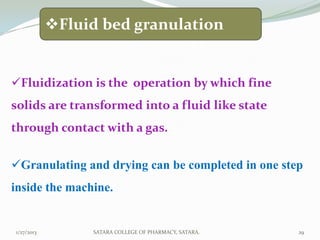 Fluid bed granulation


Fluidization is the operation by which fine
solids are transformed into a fluid like state
through contact with a gas.


Granulating and drying can be completed in one step
inside the machine.


1/27/2013        SATARA COLLEGE OF PHARMACY, SATARA.   29
 