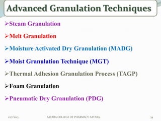 Advanced Granulation Techniques
Steam Granulation
Melt Granulation
Moisture Activated Dry Granulation (MADG)

Moist Granulation Technique (MGT)
Thermal Adhesion Granulation Process (TAGP)
Foam Granulation
Pneumatic Dry Granulation (PDG)

 1/27/2013    SATARA COLLEGE OF PHARMACY, SATARA.   34
 