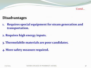 Contd…


Disadvantages
1. Requires special equipment for steam generation and
   transportation.

2. Requires high energy inputs.

3. Thermolabile materials are poor candidates.

4. More safety measure required.




 1/27/2013      SATARA COLLEGE OF PHARMACY, SATARA.            38
 