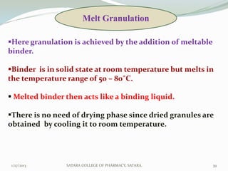 Melt Granulation

Here granulation is achieved by the addition of meltable
binder.

Binder is in solid state at room temperature but melts in
the temperature range of 50 – 80˚C.

 Melted binder then acts like a binding liquid.

There is no need of drying phase since dried granules are
obtained by cooling it to room temperature.




1/27/2013       SATARA COLLEGE OF PHARMACY, SATARA.         39
 