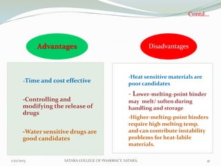 Contd…




            Advantages                                     Disadvantages



                                                   -Heat sensitive materials are
       -Time and cost effective                    poor candidates
                                                   - Lower-melting-point binder
       -Controlling and                            may melt/ soften during
       modifying the release of                    handling and storage
       drugs
                                                   -Higher-melting-point binders
                                                   require high melting temp.
       -Water sensitive drugs are                  and can contribute instability
       good candidates                             problems for heat-labile
                                                   materials.

1/27/2013            SATARA COLLEGE OF PHARMACY, SATARA.                           41
 