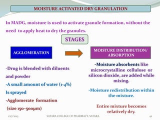 MOISTURE ACTIVATED DRY GRANULATION


In MADG, moisture is used to activate granule formation, without the
need to apply heat to dry the granules.

                               STAGES
                                                  MOISTURE DISTRIBUTION/
     AGGLOMERATION
                                                       ABSORPTION

                                                  -Moisture absorbents like
-Drug is blended with diluents                 microcrystalline cellulose or
and powder                                    silicon dioxide, are added while
                                                           mixing.
-A small amount of water (1-4%)
Is sprayed                                    -Moisture redistribution within
                                                       the mixture.
-Agglomerate formation
(size 150–500μm)                                   Entire mixture becomes
                                                        relatively dry.
 1/27/2013         SATARA COLLEGE OF PHARMACY, SATARA.                        42
 