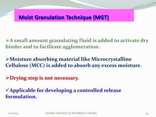 Moist Granulation Technique (MGT)


A small amount granulating fluid is added to activate dry
binder and to facilitate agglomeration.

Moisture absorbing material like Microcrystalline
Cellulose (MCC) is added to absorb any excess moisture.

Drying step is not necessary.

Applicable for developing a controlled release
formulation.


1/27/2013            SATARA COLLEGE OF PHARMACY, SATARA.   44
 
