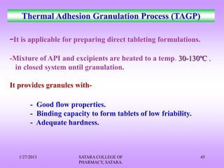 Thermal Adhesion Granulation Process (TAGP)

-It is applicable for preparing direct tableting formulations.
-Mixture of API and excipients are heated to a temp. 30-130ºC .
 in closed system until granulation.

It provides granules with-

        - Good flow properties.
        - Binding capacity to form tablets of low friability.
        - Adequate hardness.



   1/27/2013           SATARA COLLEGE OF                         45
                       PHARMACY, SATARA.
 