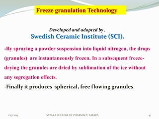 Freeze granulation Technology


                    Developed and adopted by ,
             Swedish Ceramic Institute (SCI).
-By spraying a powder suspension into liquid nitrogen, the drops
(granules) are instantaneously frozen. In a subsequent freeze-
drying the granules are dried by sublimation of the ice without
any segregation effects.
-Finally it produces spherical, free flowing granules.




 1/27/2013         SATARA COLLEGE OF PHARMACY, SATARA.            47
 