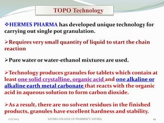 TOPO Technology

HERMES PHARMA has developed unique technology for
carrying out single pot granulation.

Requires very small quantity of liquid to start the chain
reaction

Pure water or water-ethanol mixtures are used.

Technology produces granules for tablets which contain at
least one solid crystalline, organic acid and one alkaline or
alkaline earth metal carbonate that reacts with the organic
acid in aqueous solution to form carbon dioxide.

As a result, there are no solvent residues in the finished
products, granules have excellent hardness and stability.
 1/27/2013       SATARA COLLEGE OF PHARMACY, SATARA.          49
 