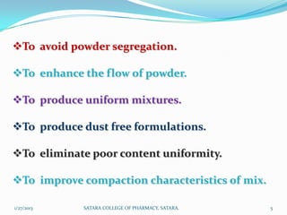 To avoid powder segregation.

To enhance the flow of powder.

To produce uniform mixtures.

To produce dust free formulations.

To eliminate poor content uniformity.

To improve compaction characteristics of mix.

1/27/2013   SATARA COLLEGE OF PHARMACY, SATARA.   5
 