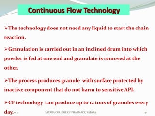 Continuous Flow Technology

The technology does not need any liquid to start the chain
reaction.

Granulation is carried out in an inclined drum into which
powder is fed at one end and granulate is removed at the
other.

The process produces granule with surface protected by
inactive component that do not harm to sensitive API.

CF technology can produce up to 12 tons of granules every
day.
 1/27/2013       SATARA COLLEGE OF PHARMACY, SATARA.       50
 
