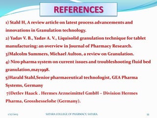 REFERENCES
1) Stahl H, A review article on latest process advancements and
innovations in Granulation technology.
2) Yadav V. B., Yadav A. V., Liquisolid granulation technique for tablet
manufacturing: an overview in Journal of Pharmacy Research.
3)Malcolm Summers, Michael Aulton, a review on Granulation.
4) Niro pharma system on current issues and troubleshooting fluid bed
granulation,may1998.
5)Harald Stahl,Senior pharmaceutical technologist, GEA Pharma
Systems, Germany
7)Detlev Haack . Hermes Arzneimittel GmbH – Division Hermes
Pharma, Grosshesselohe (Germany).

 1/27/2013          SATARA COLLEGE OF PHARMACY, SATARA.                    55
 