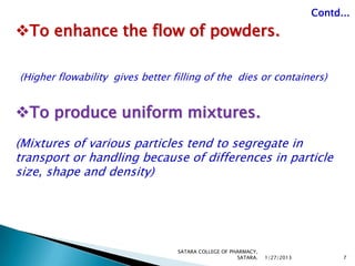 Contd...

To enhance the flow of powders.

(Higher flowability gives better filling of the dies or containers)


To produce uniform mixtures.
(Mixtures of various particles tend to segregate in
transport or handling because of differences in particle
size, shape and density)




                                  SATARA COLLEGE OF PHARMACY,
                                                      SATARA.   1/27/2013         7
 
