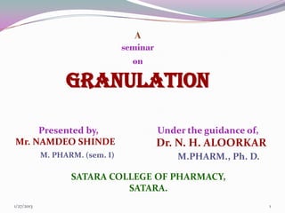 A
                                 seminar
                                   on

                  GRANULATION

     Presented by,                         Under the guidance of,
Mr. NAMDEO SHINDE                          Dr. N. H. ALOORKAR
            M. PHARM. (sem. I)                 M.PHARM., Ph. D.

                   SATARA COLLEGE OF PHARMACY,
                             SATARA.
1/27/2013                                                           1
 