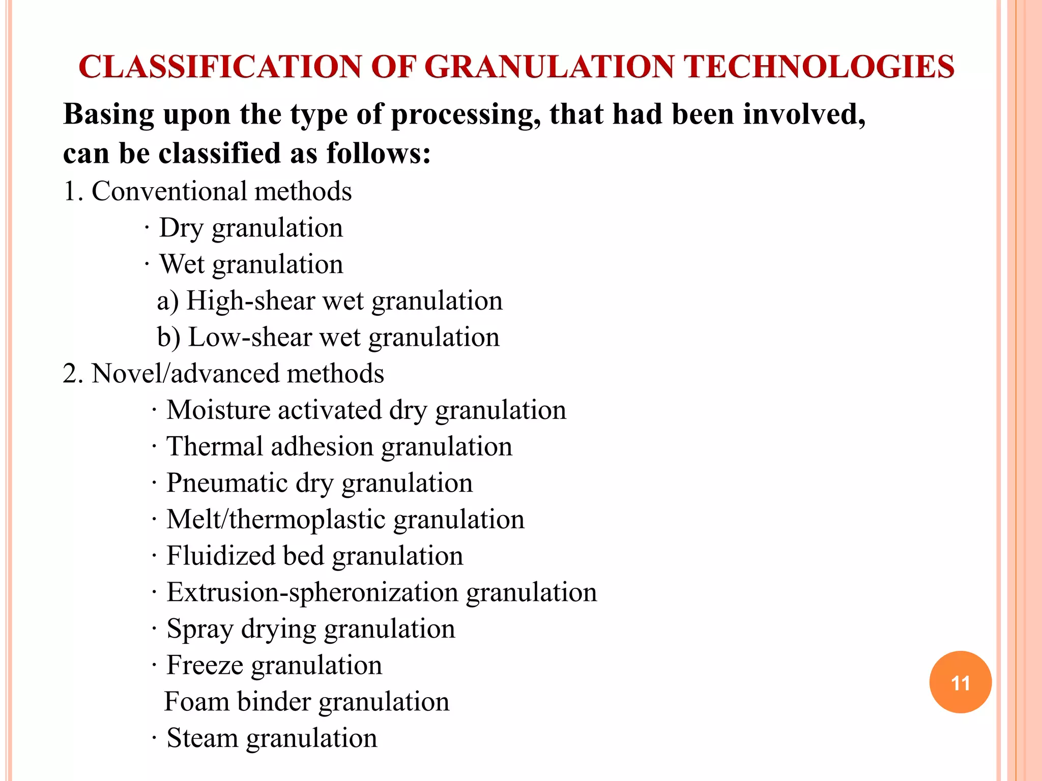 CLASSIFICATION OF GRANULATION TECHNOLOGIES
Basing upon the type of processing, that had been involved,
can be classified as follows:
1. Conventional methods
· Dry granulation
· Wet granulation
a) High-shear wet granulation
b) Low-shear wet granulation
2. Novel/advanced methods
· Moisture activated dry granulation
· Thermal adhesion granulation
· Pneumatic dry granulation
· Melt/thermoplastic granulation
· Fluidized bed granulation
· Extrusion-spheronization granulation
· Spray drying granulation
· Freeze granulation
Foam binder granulation
· Steam granulation
11
 
