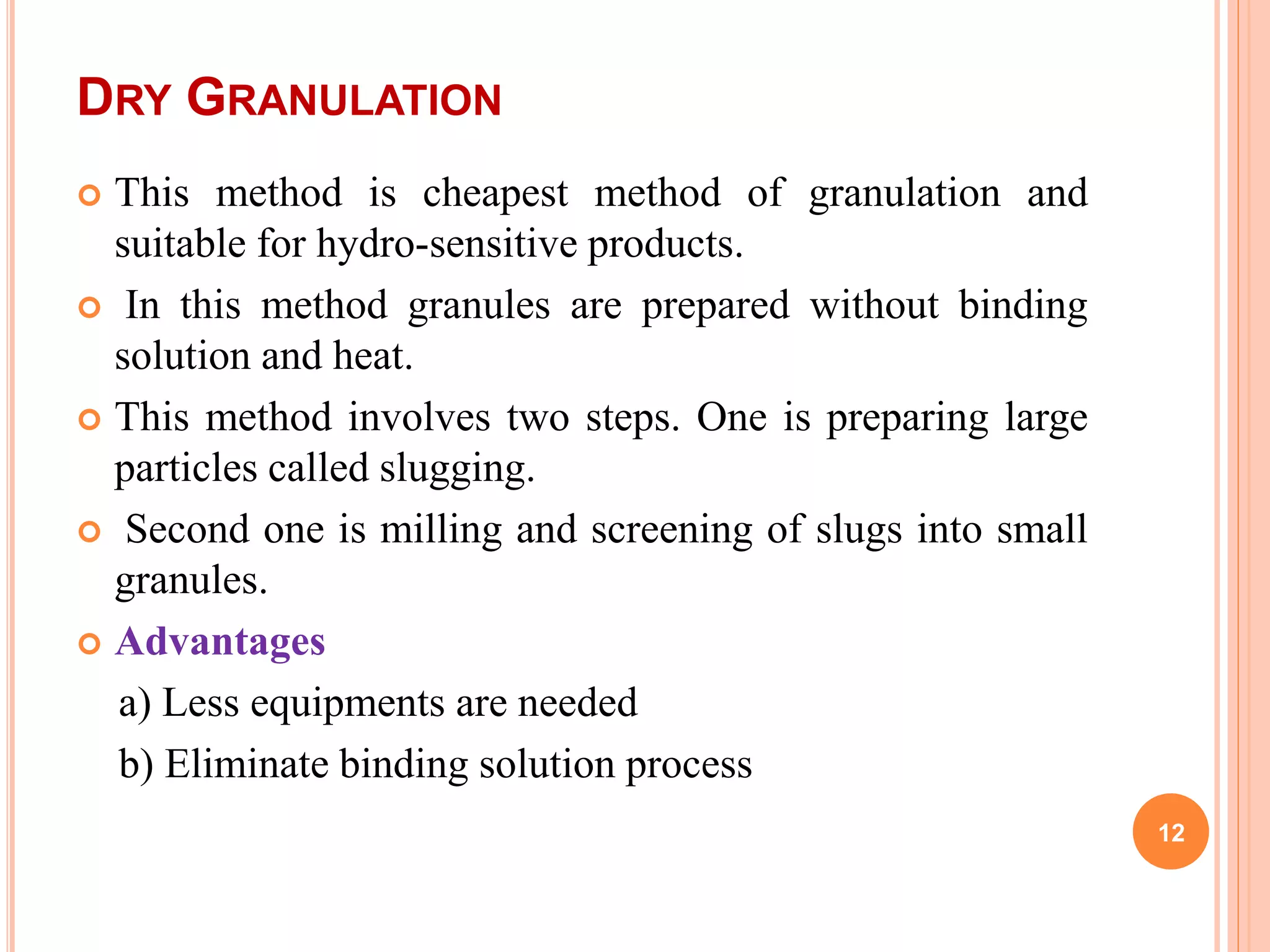 DRY GRANULATION
 This method is cheapest method of granulation and
suitable for hydro-sensitive products.
 In this method granules are prepared without binding
solution and heat.
 This method involves two steps. One is preparing large
particles called slugging.
 Second one is milling and screening of slugs into small
granules.
 Advantages
a) Less equipments are needed
b) Eliminate binding solution process
12
 