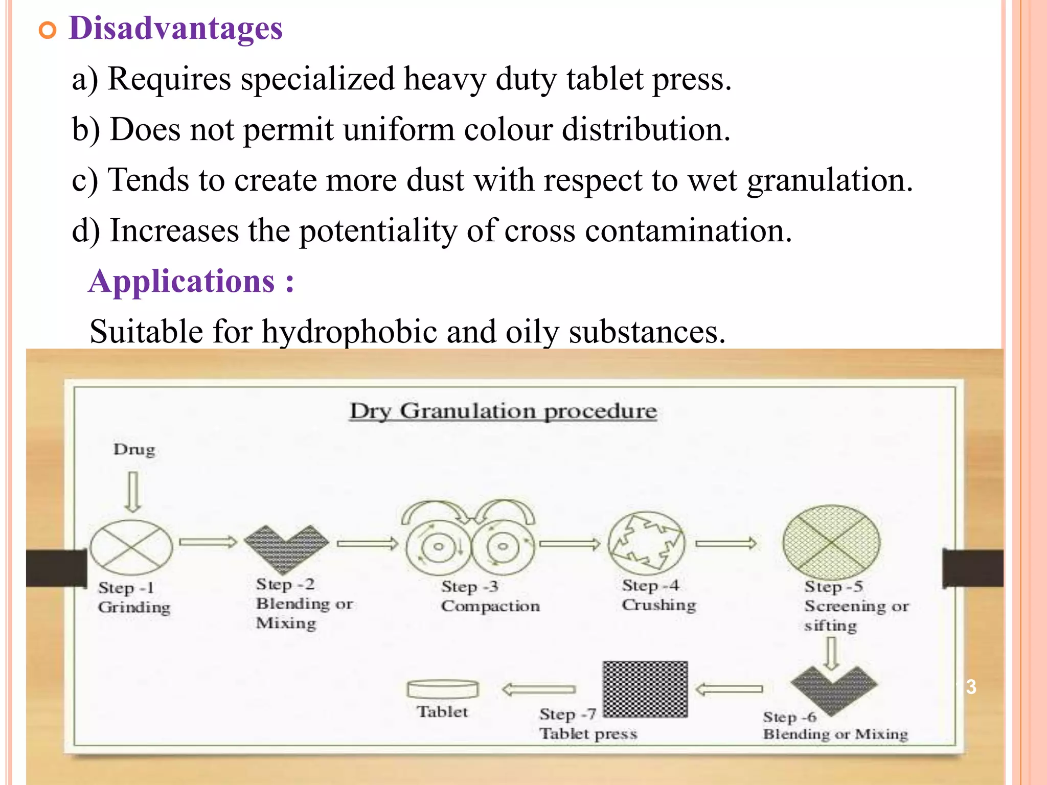  Disadvantages
a) Requires specialized heavy duty tablet press.
b) Does not permit uniform colour distribution.
c) Tends to create more dust with respect to wet granulation.
d) Increases the potentiality of cross contamination.
Applications :
Suitable for hydrophobic and oily substances.
13
 