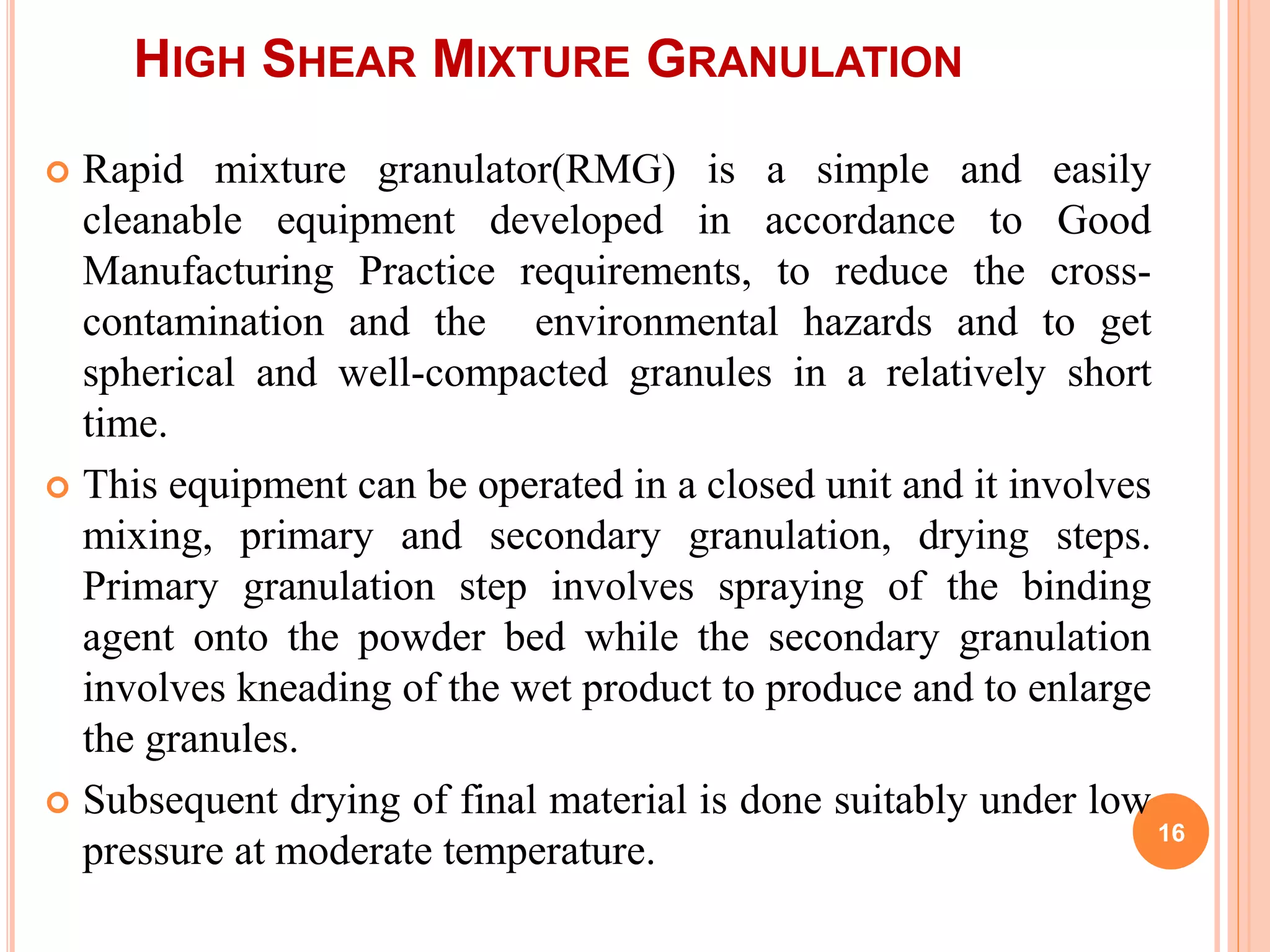 HIGH SHEAR MIXTURE GRANULATION
 Rapid mixture granulator(RMG) is a simple and easily
cleanable equipment developed in accordance to Good
Manufacturing Practice requirements, to reduce the cross-
contamination and the environmental hazards and to get
spherical and well-compacted granules in a relatively short
time.
 This equipment can be operated in a closed unit and it involves
mixing, primary and secondary granulation, drying steps.
Primary granulation step involves spraying of the binding
agent onto the powder bed while the secondary granulation
involves kneading of the wet product to produce and to enlarge
the granules.
 Subsequent drying of final material is done suitably under low
pressure at moderate temperature.
16
 