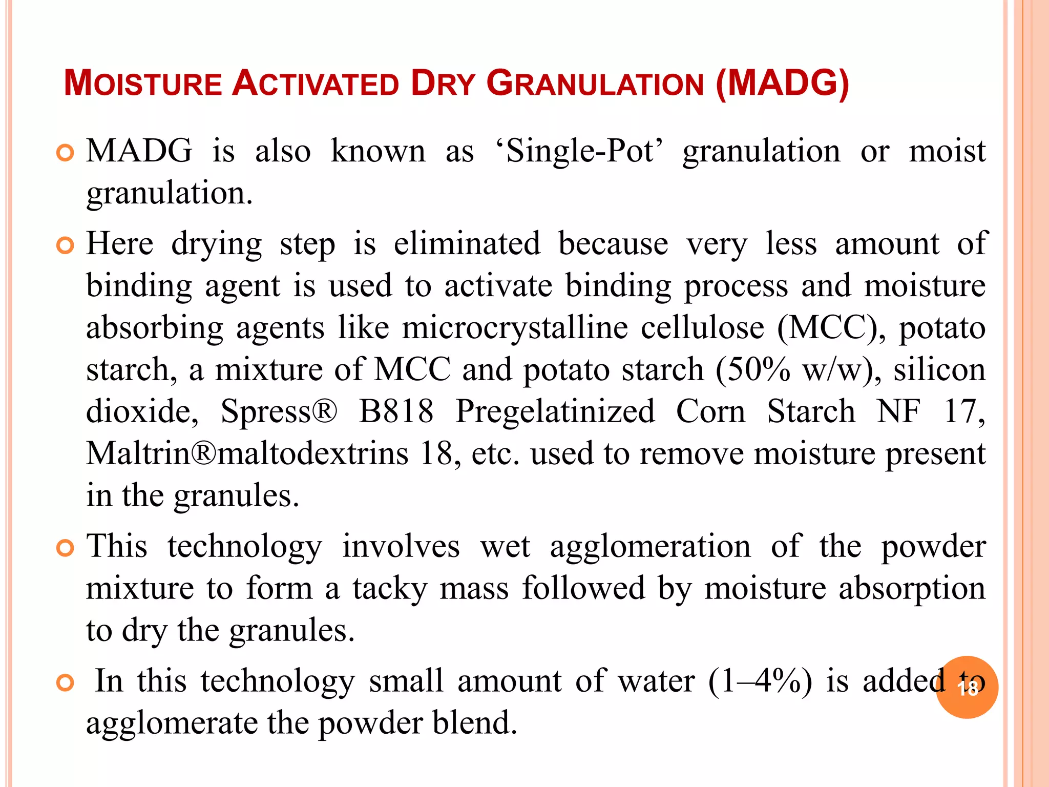 MOISTURE ACTIVATED DRY GRANULATION (MADG)
 MADG is also known as ‘Single-Pot’ granulation or moist
granulation.
 Here drying step is eliminated because very less amount of
binding agent is used to activate binding process and moisture
absorbing agents like microcrystalline cellulose (MCC), potato
starch, a mixture of MCC and potato starch (50% w/w), silicon
dioxide, Spress® B818 Pregelatinized Corn Starch NF 17,
Maltrin®maltodextrins 18, etc. used to remove moisture present
in the granules.
 This technology involves wet agglomeration of the powder
mixture to form a tacky mass followed by moisture absorption
to dry the granules.
 In this technology small amount of water (1–4%) is added to
agglomerate the powder blend.
18
 
