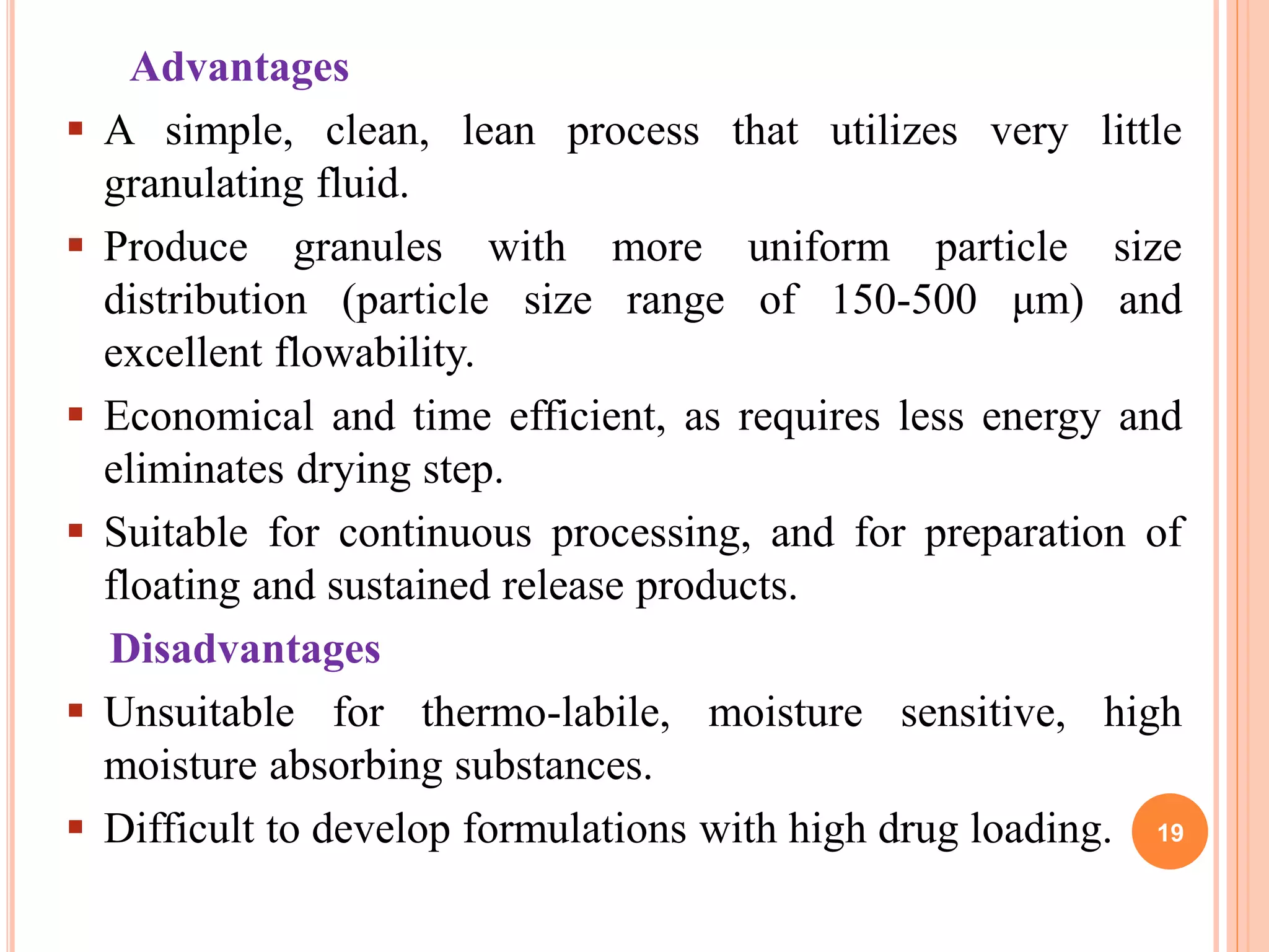 Advantages
 A simple, clean, lean process that utilizes very little
granulating fluid.
 Produce granules with more uniform particle size
distribution (particle size range of 150-500 μm) and
excellent flowability.
 Economical and time efficient, as requires less energy and
eliminates drying step.
 Suitable for continuous processing, and for preparation of
floating and sustained release products.
Disadvantages
 Unsuitable for thermo-labile, moisture sensitive, high
moisture absorbing substances.
 Difficult to develop formulations with high drug loading. 19
 