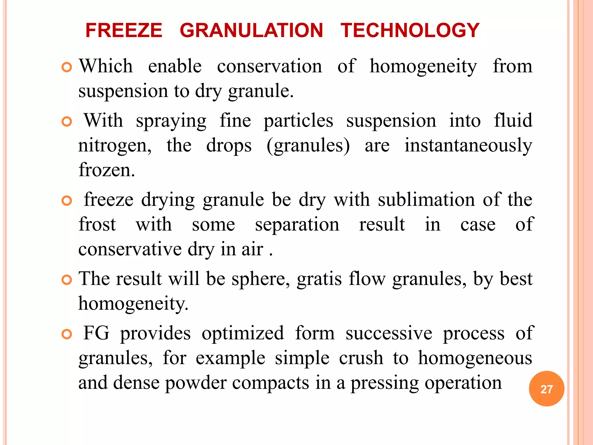 FREEZE GRANULATION TECHNOLOGY
 Which enable conservation of homogeneity from
suspension to dry granule.
 With spraying fine particles suspension into fluid
nitrogen, the drops (granules) are instantaneously
frozen.
 freeze drying granule be dry with sublimation of the
frost with some separation result in case of
conservative dry in air .
 The result will be sphere, gratis flow granules, by best
homogeneity.
 FG provides optimized form successive process of
granules, for example simple crush to homogeneous
and dense powder compacts in a pressing operation 27
 