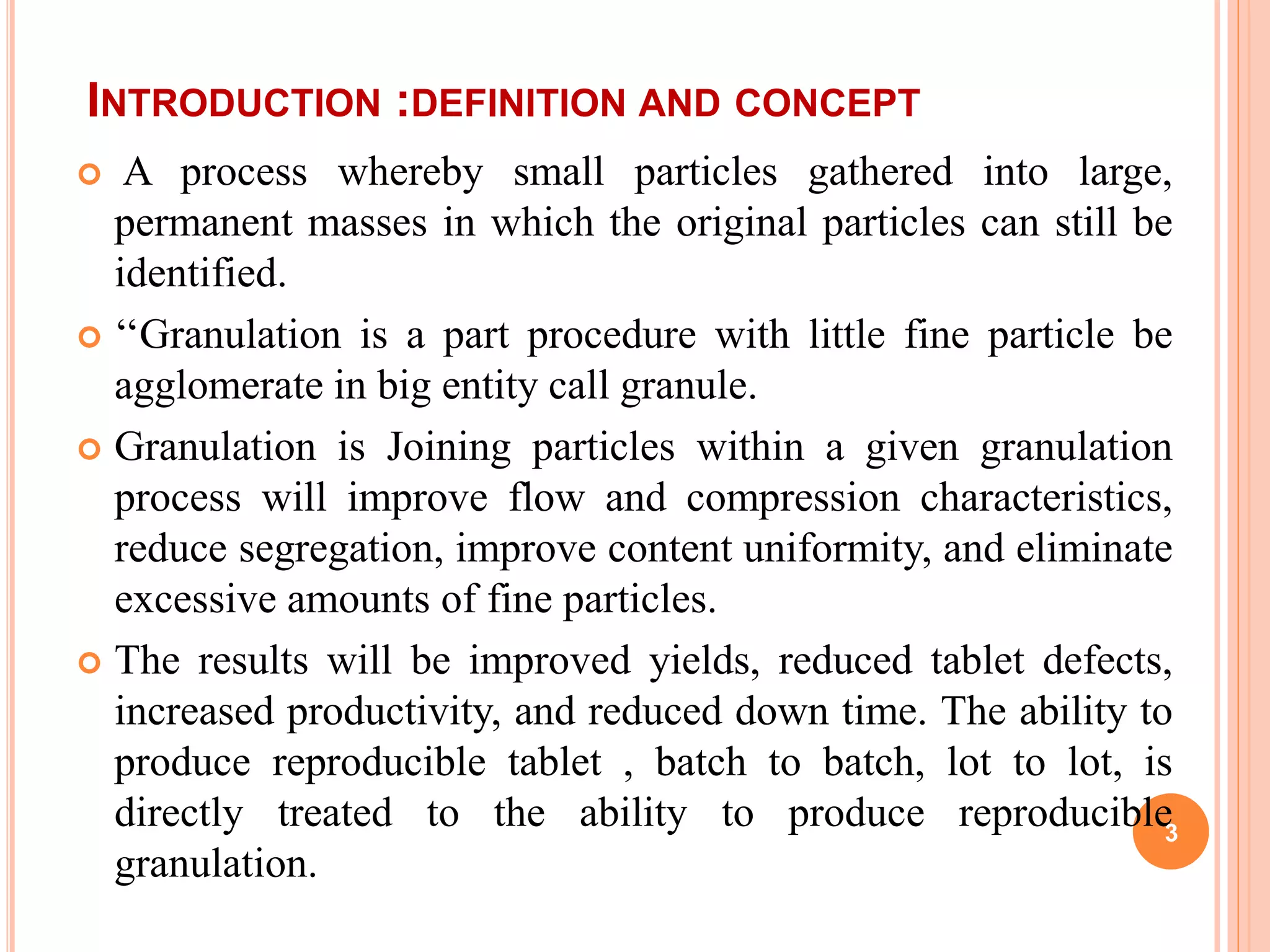 INTRODUCTION :DEFINITION AND CONCEPT
 A process whereby small particles gathered into large,
permanent masses in which the original particles can still be
identified.
 ‘‘Granulation is a part procedure with little fine particle be
agglomerate in big entity call granule.
 Granulation is Joining particles within a given granulation
process will improve flow and compression characteristics,
reduce segregation, improve content uniformity, and eliminate
excessive amounts of fine particles.
 The results will be improved yields, reduced tablet defects,
increased productivity, and reduced down time. The ability to
produce reproducible tablet , batch to batch, lot to lot, is
directly treated to the ability to produce reproducible
granulation.
3
 