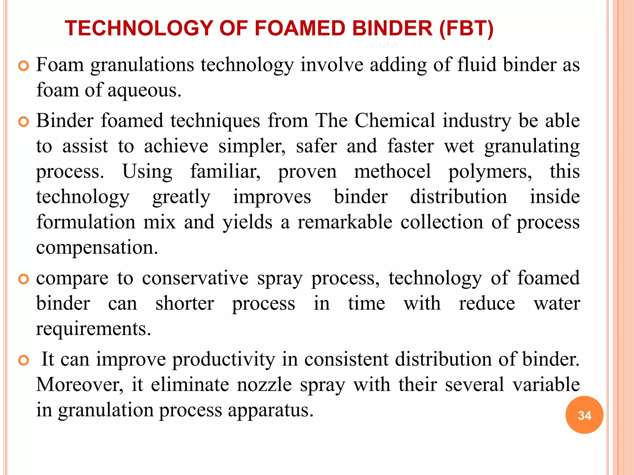 TECHNOLOGY OF FOAMED BINDER (FBT)
 Foam granulations technology involve adding of fluid binder as
foam of aqueous.
 Binder foamed techniques from The Chemical industry be able
to assist to achieve simpler, safer and faster wet granulating
process. Using familiar, proven methocel polymers, this
technology greatly improves binder distribution inside
formulation mix and yields a remarkable collection of process
compensation.
 compare to conservative spray process, technology of foamed
binder can shorter process in time with reduce water
requirements.
 It can improve productivity in consistent distribution of binder.
Moreover, it eliminate nozzle spray with their several variable
in granulation process apparatus. 34
 