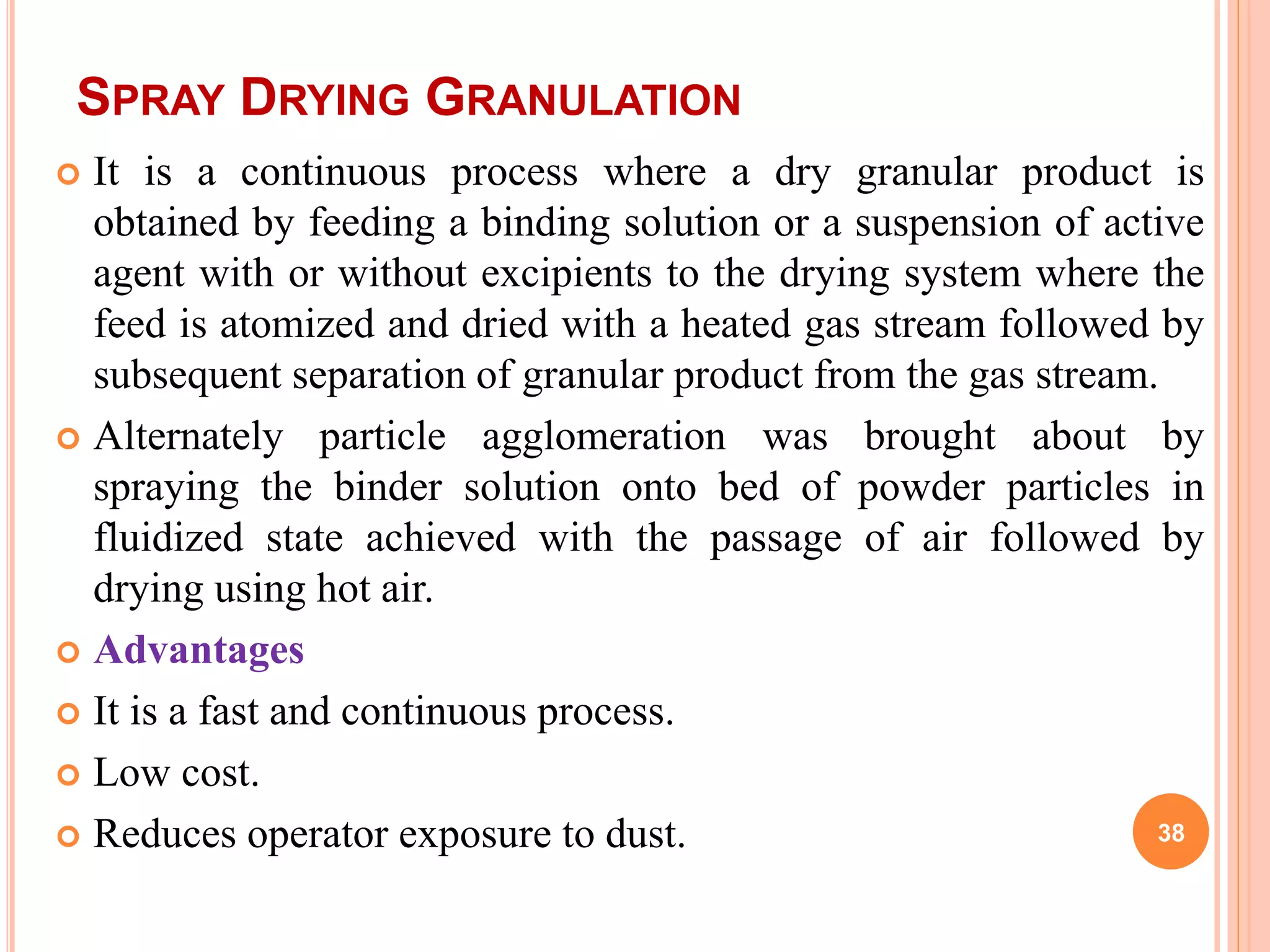 SPRAY DRYING GRANULATION
 It is a continuous process where a dry granular product is
obtained by feeding a binding solution or a suspension of active
agent with or without excipients to the drying system where the
feed is atomized and dried with a heated gas stream followed by
subsequent separation of granular product from the gas stream.
 Alternately particle agglomeration was brought about by
spraying the binder solution onto bed of powder particles in
fluidized state achieved with the passage of air followed by
drying using hot air.
 Advantages
 It is a fast and continuous process.
 Low cost.
 Reduces operator exposure to dust. 38
 