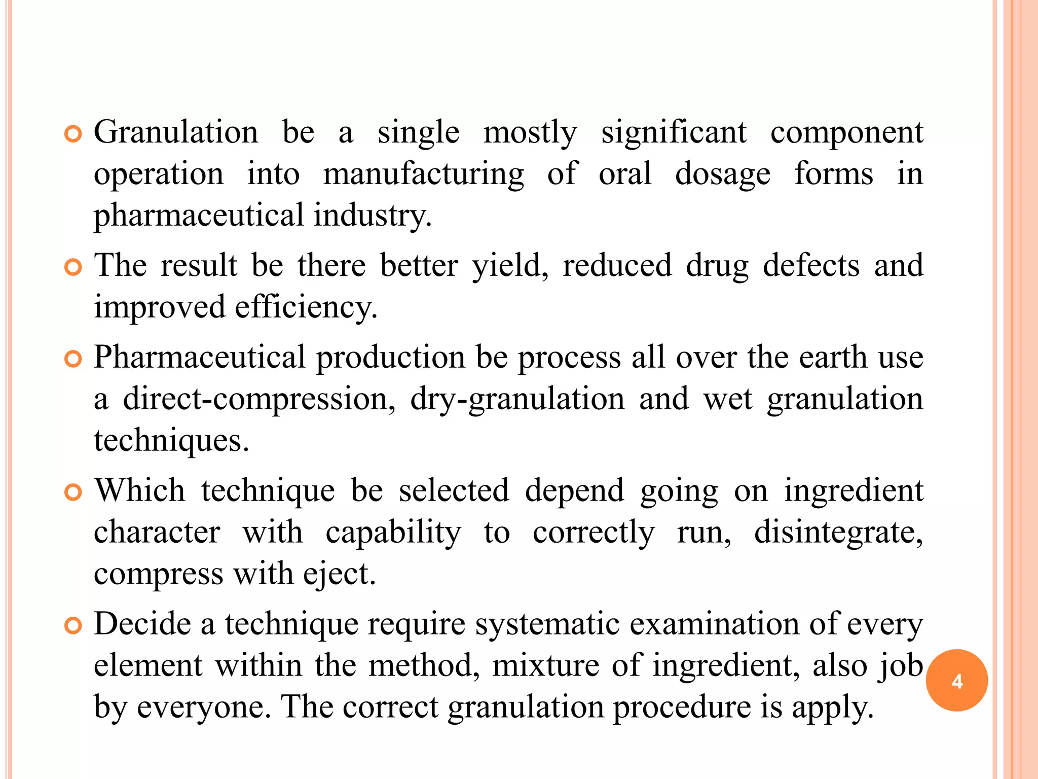  Granulation be a single mostly significant component
operation into manufacturing of oral dosage forms in
pharmaceutical industry.
 The result be there better yield, reduced drug defects and
improved efficiency.
 Pharmaceutical production be process all over the earth use
a direct-compression, dry-granulation and wet granulation
techniques.
 Which technique be selected depend going on ingredient
character with capability to correctly run, disintegrate,
compress with eject.
 Decide a technique require systematic examination of every
element within the method, mixture of ingredient, also job
by everyone. The correct granulation procedure is apply.
4
 