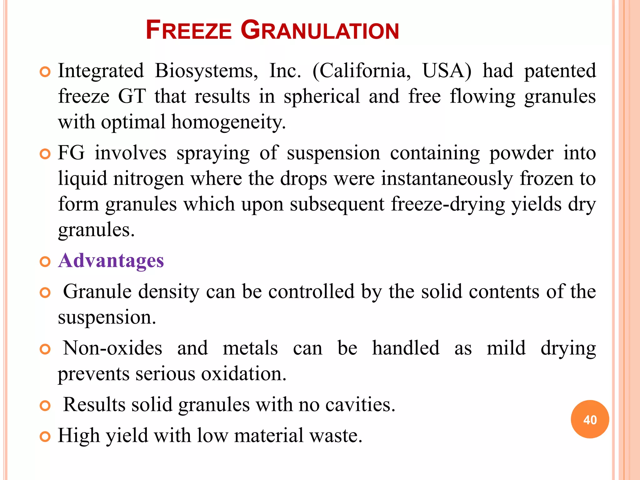 FREEZE GRANULATION
 Integrated Biosystems, Inc. (California, USA) had patented
freeze GT that results in spherical and free flowing granules
with optimal homogeneity.
 FG involves spraying of suspension containing powder into
liquid nitrogen where the drops were instantaneously frozen to
form granules which upon subsequent freeze-drying yields dry
granules.
 Advantages
 Granule density can be controlled by the solid contents of the
suspension.
 Non-oxides and metals can be handled as mild drying
prevents serious oxidation.
 Results solid granules with no cavities.
 High yield with low material waste.
40
 