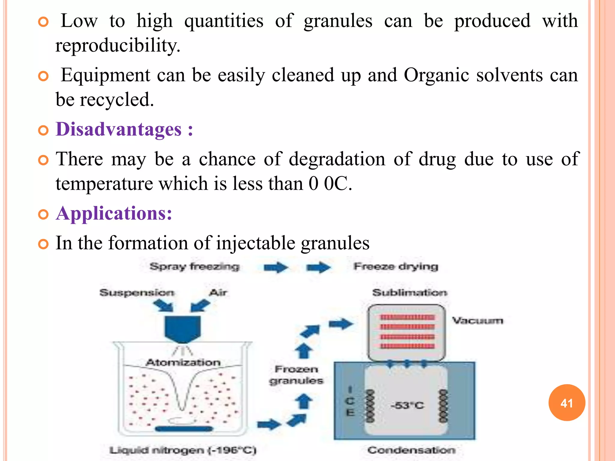  Low to high quantities of granules can be produced with
reproducibility.
 Equipment can be easily cleaned up and Organic solvents can
be recycled.
 Disadvantages :
 There may be a chance of degradation of drug due to use of
temperature which is less than 0 0C.
 Applications:
 In the formation of injectable granules
41
 