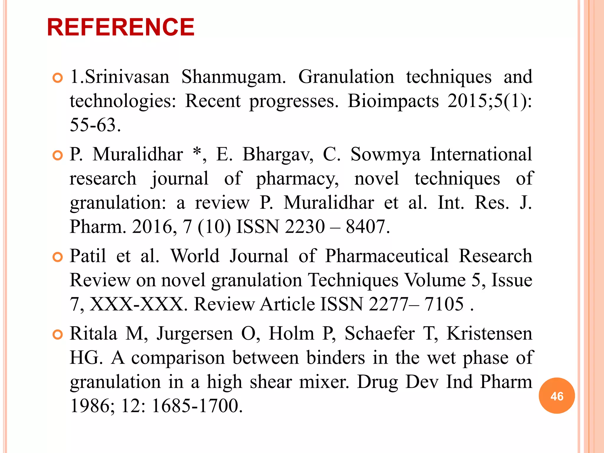 REFERENCE
 1.Srinivasan Shanmugam. Granulation techniques and
technologies: Recent progresses. Bioimpacts 2015;5(1):
55-63.
 P. Muralidhar *, E. Bhargav, C. Sowmya International
research journal of pharmacy, novel techniques of
granulation: a review P. Muralidhar et al. Int. Res. J.
Pharm. 2016, 7 (10) ISSN 2230 – 8407.
 Patil et al. World Journal of Pharmaceutical Research
Review on novel granulation Techniques Volume 5, Issue
7, XXX-XXX. Review Article ISSN 2277– 7105 .
 Ritala M, Jurgersen O, Holm P, Schaefer T, Kristensen
HG. A comparison between binders in the wet phase of
granulation in a high shear mixer. Drug Dev Ind Pharm
1986; 12: 1685-1700.
46
 