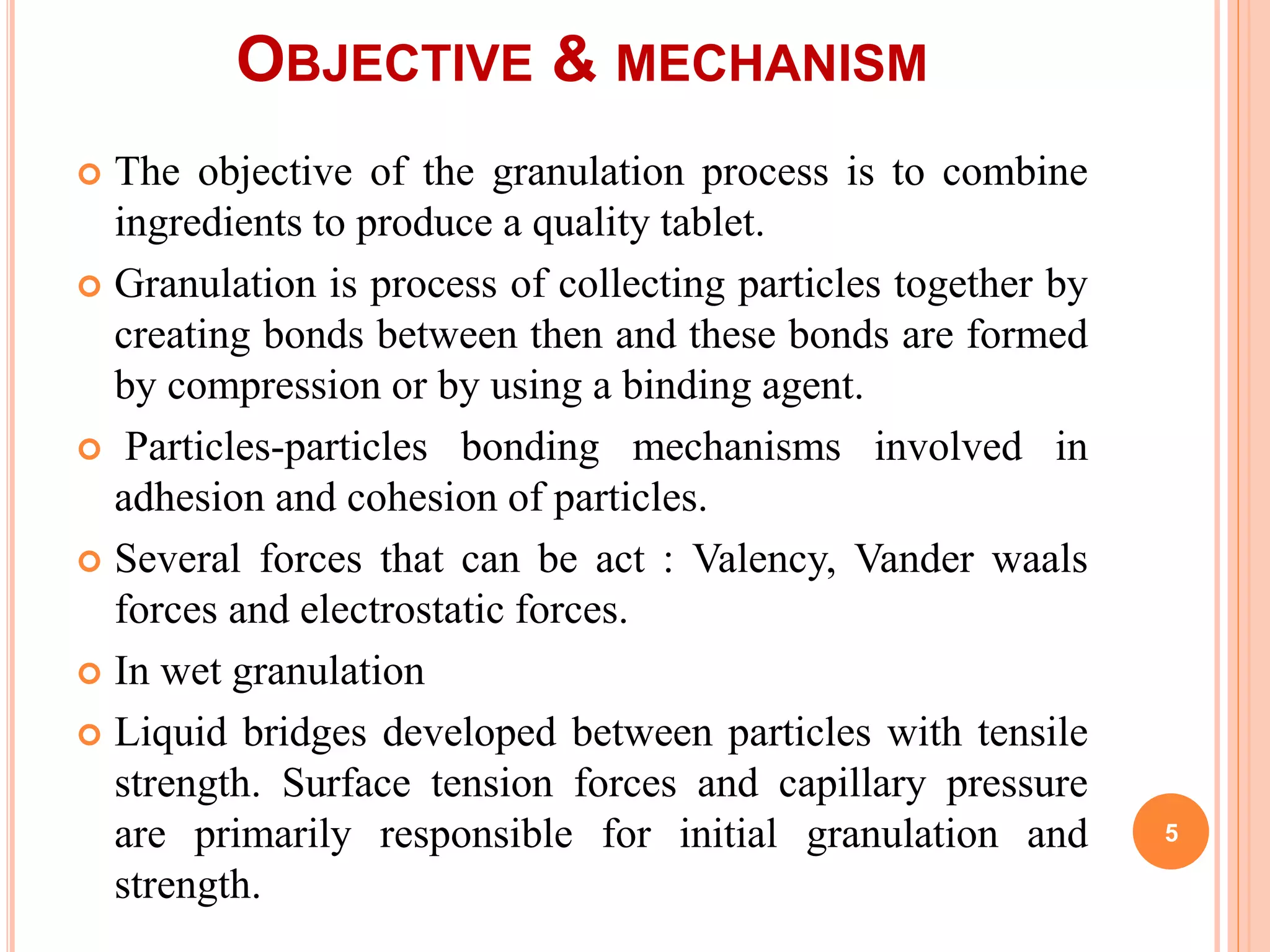 OBJECTIVE & MECHANISM
 The objective of the granulation process is to combine
ingredients to produce a quality tablet.
 Granulation is process of collecting particles together by
creating bonds between then and these bonds are formed
by compression or by using a binding agent.
 Particles-particles bonding mechanisms involved in
adhesion and cohesion of particles.
 Several forces that can be act : Valency, Vander waals
forces and electrostatic forces.
 In wet granulation
 Liquid bridges developed between particles with tensile
strength. Surface tension forces and capillary pressure
are primarily responsible for initial granulation and
strength.
5
 