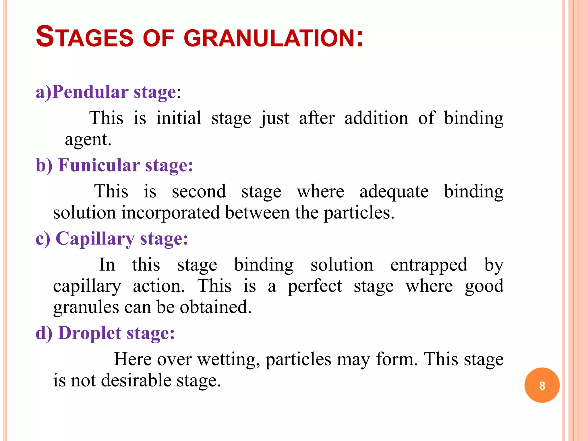 STAGES OF GRANULATION:
a)Pendular stage:
This is initial stage just after addition of binding
agent.
b) Funicular stage:
This is second stage where adequate binding
solution incorporated between the particles.
c) Capillary stage:
In this stage binding solution entrapped by
capillary action. This is a perfect stage where good
granules can be obtained.
d) Droplet stage:
Here over wetting, particles may form. This stage
is not desirable stage. 8
 