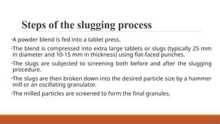 Steps of the slugging process
•A powder blend is fed into a tablet press.
•The blend is compressed into extra large tablets or slugs (typically 25 mm
in diameter and 10-15 mm in thickness) using flat-faced punches.
•The slugs are subjected to screening both before and after the slugging
procedure.
•The slugs are then broken down into the desired particle size by a hammer
mill or an oscillating granulator.
•The milled particles are screened to form the final granules.
 