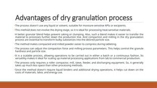 Advantages of dry granulation process
•The process doesn't use any liquid or solvent, suitable for moisture-sensitive APIs or excipients.
•This method does not involve the drying stage, so it is ideal for processing heat-sensitive materials.
•A better granular blend helps prevent caking or clumping. Also, such a blend makes it easier to transfer the
material to processes further down the production line. And compaction and milling in the dry granulation
process are essential to transform bulky substances into the desired particle size.
•The method makes compacted and milled powder easier to compress during tableting.
•The process can adjust the compaction force and milling process parameters. This helps control the granule
hardness and particle size.
•It is a scalable process, allowing operations to be carried out in either a batch or a continuous fashion. Its
versatility makes it ideal for scaling up material processing applications from lab to commercial production.
•The process only requires a roller compactor, mill, sieve, feeder, and discharging equipment. So, it generally
takes up much less space than other processing methods.
•Since the method doesn't require liquid binders and additional drying operations, it helps cut down on the
costs of materials, labor, and energy use.
 