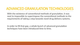ADVANCED GRANULATION TECHNOLOGIES
With the existence of conventional methods of granulation, it was
next to impossible to superimpose the conventional methods to the
requirements of taking a step towards novel drug delivery systems.
In order to fill that gap, a whole bunch of advanced granulation
techniques have been introduced time to time.
 