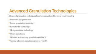 Advanced Granulation Technologies
Advanced granulation techniques have been developed in recent years including
 Pneumatic dry granulation
 Freeze granulation technology
 Foam binder technology
 Melt granulation technology
 Steam granulation
 Moisture activated dry granulation (MADG)
Thermal adhesion granulation process (TAGP)
 
